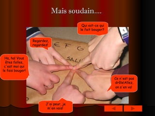 Mais soudain....   Ha, ha! Vous êtes folles, c'est moi qui le fais bouger!   J'ai peur, je m'en vais!   Ce n'est pas drôle!Allez, on s'en va!   Qui est-ce qui le fait bouger?   Regardez, regardez!   