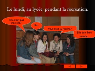 Le lundi, au lycée, pendant la récréation. Elle n’est pas chez elle?   Non.   Vous avez vu Pauline?   Elle doit être malade.   