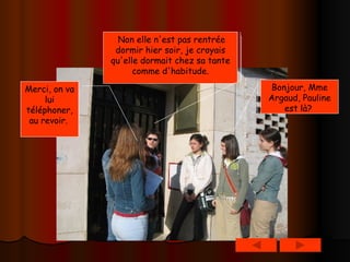 Bonjour, Mme Argaud, Pauline est là?   Non elle n'est pas rentrée dormir hier soir, je croyais qu'elle dormait chez sa tante comme d'habitude. Merci, on va lui téléphoner, au revoir.   