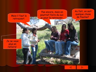 Au fait, on sait quelque chose de Pauline?   Pas encore, mais on pourrait faire du oui-ja pour la retrouver.   Je ne veux plus en refaire!   Mais il faut la retrouver!   