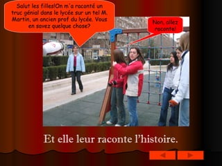 Salut les filles!On m'a raconté un truc génial dans le lycée sur un tel M. Martin, un ancien prof du lycée. Vous en savez quelque chose? Non, allez raconte! Et elle leur raconte l’histoire. 