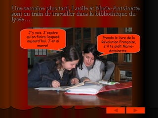 Une semaine plus tard, Lucile et Marie-Antoinette sont en train de travailler dans la bibliothèque du lycée… Prends le livre de la Révolution Française, s'il te plaît Marie- Antoinette.   J'y vais. J'espère qu'on finira l’exposé aujourd'hui. J'en ai marre!   
