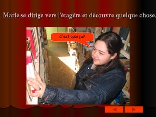 Marie se dirige vers l’étagère et découvre quelque chose.   C'est quoi ça?   