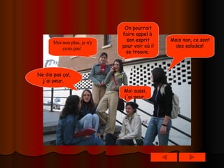 Mais non, ce sont des salades!   Moi non plus, je n'y crois pas!   On pourrait faire appel à  son esprit pour voir où il se trouve.   Ne dis pas ça!, j'ai peur.   Moi aussi, j'ai peur.   