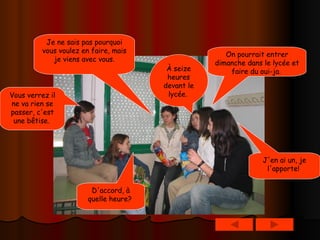 On pourrait entrer dimanche dans le lycée et faire du oui-ja.   J'en ai un, je l'apporte!   Vous verrez il ne va rien se passer, c'est une bêtise.   D'accord, à quelle heure?   À seize heures devant le lycée.   Je ne sais pas pourquoi vous voulez en faire, mais je viens avec vous. 