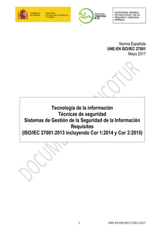 -
1 UNE-EN ISO/IEC 27001:2017
Norma Española
UNE-EN ISO/IEC 27001
Mayo 2017
Tecnología de la información
Técnicas de seguridad
Sistemas de Gestión de la Seguridad de la Información
Requisitos
(ISO/IEC 27001:2013 incluyendo Cor 1:2014 y Cor 2:2015)
 