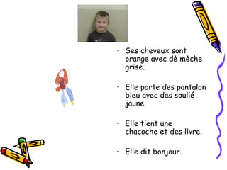 Ses cheveux sont orange avec dè mèche grise. Elle porte des pantalon bleu avec des soulié jaune. Elle tient une chacoche et des livre. Elle dit bonjour. 