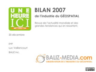 BILAN 2007 de l’industrie du GÉOSPATIAL 20 décembre par Luc Vaillancourt BALIZ inc. Revue de l’actualité mondiale et des grandes tendances qui en ressortent. 