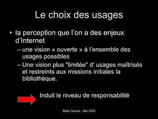 Le choix des usages la perception que l’on a des enjeux d’Internet une vision « ouverte » à l’ensemble des usages possibles  Une vision plus "limitée" d' usages maîtrisés et restreints aux missions initiales la bibliothèque.  Induit le niveau de responsabilité 
