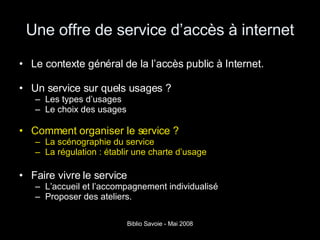Une offre de service d’accès à internet Le contexte général de la l’accès public à Internet. Un service sur quels usages ? Les types d’usages Le choix des usages  Comment organiser le service ? La scénographie du service La régulation : établir une charte d’usage Faire vivre le service L’accueil et l’accompagnement individualisé Proposer des ateliers. 