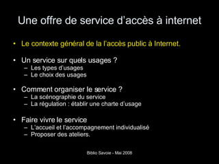 Une offre de service d’accès à internet Le contexte général de la l’accès public à Internet. Un service sur quels usages ? Les types d’usages Le choix des usages  Comment organiser le service ? La scénographie du service La régulation : établir une charte d’usage Faire vivre le service L’accueil et l’accompagnement individualisé Proposer des ateliers. 
