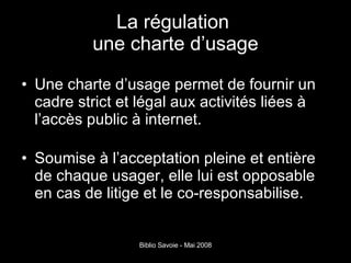 La régulation   une charte d’usage  Une charte d’usage permet de fournir un cadre strict et légal aux activités liées à l’accès public à internet. Soumise à l’acceptation pleine et entière de chaque usager, elle lui est opposable en cas de litige et le co-responsabilise. 