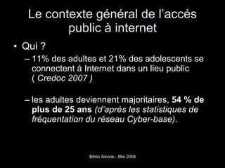 Le contexte général de l’accés public à internet Qui ? 11% des adultes et 21% des adolescents se connectent à Internet dans un lieu public (  Credoc 2007 ) les adultes deviennent majoritaires,  54 % de plus de 25 ans   (d’après les statistiques de fréquentation du réseau Cyber-base) . 