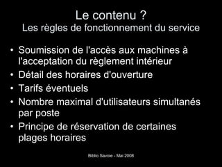 Le contenu ? Les règles de fonctionnement du service Soumission de l'accès aux machines à l'acceptation du règlement intérieur Détail des horaires d'ouverture Tarifs éventuels Nombre maximal d'utilisateurs simultanés par poste Principe de réservation de certaines plages horaires 