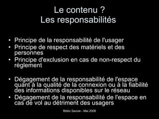 Le contenu ? Les responsabilités  Principe de la responsabilité de l'usager Principe de respect des matériels et des personnes Principe d'exclusion en cas de non-respect du règlement Dégagement de la responsabilité de l'espace quant à la qualité de la connexion ou à la fiabilité des informations disponibles sur le réseau Dégagement de la responsabilité de l'espace en cas de vol au détriment des usagers 
