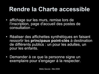 Rendre la Charte accessible affichage   sur les murs, remise lors de l'inscription, page d'accueil   des postes de consultation ... Réaliser des affichettes synthétiques   en faisant ressortir les  principaux point-clés  à destination de différents publics   : un pour les adultes, un pour les enfants. Demander à ce que la personne signe un exemplaire pour s'engager à la respecter. 
