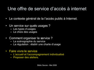Une offre de service d’accès à internet Le contexte général de la l’accès public à Internet. Un service sur quels usages ? Les types d’usages Le choix des usages  Comment organiser le service ? La scénographie du service La régulation : établir une charte d’usage Faire vivre le service L’accueil et l’accompagnement individualisé Proposer des ateliers. 