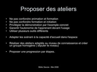 Proposer des ateliers Ne pas confondre animation et formation Ne pas confondre formation et initiation Privilégier la démonstration par l'exemple concret Garantir l'autonomie de l'apprenant devant l'usage Utiliser plusieurs outils différents Adapter les scénarii à la capacité d'accueil dans l'espace Réaliser des ateliers adaptés au niveau de connaissance et créer un groupe homogène ( stipuler le niveau) Proposer une progression par étapes. 