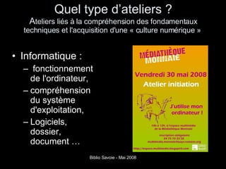 Quel type d’ateliers ? A teliers liés à la compréhension des fondamentaux techniques et l'acquisition d'une « culture numérique »  Informatique : fonctionnement de l'ordinateur,  compréhension du système d'exploitation,  Logiciels, dossier, document … 