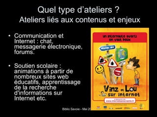 Quel type d’ateliers ?     Ateliers liés aux contenus et enjeux   Communication et Internet : chat, messagerie électronique, forums.  Soutien scolaire : animations à partir de nombreux sites web éducatifs, apprentissage de la recherche d'informations sur Internet etc. 