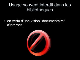 Usage souvent interdit dans les bibliothèques en vertu d’une vision "documentaire" d’internet.  