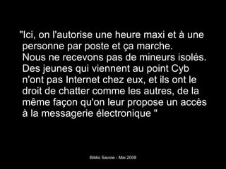 "Ici, on l'autorise une heure maxi et à une personne par poste et ça marche. Nous ne recevons pas de mineurs isolés. Des jeunes qui viennent au point Cyb n'ont pas Internet chez eux, et ils ont le droit de chatter comme les autres, de la même façon qu'on leur propose un accès à la messagerie électronique " 