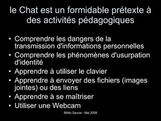 le Chat est un formidable prétexte à des activités pédagogiques Comprendre les dangers de la transmission d'informations personnelles Comprendre les phénomènes d'usurpation d'identité Apprendre à utiliser le clavier Apprendre à envoyer des fichiers (images jointes) ou des liens Apprendre à se maîtriser Utiliser une Webcam 