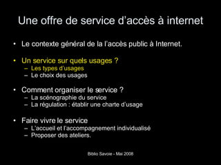 Une offre de service d’accès à internet Le contexte général de la l’accès public à Internet. Un service sur quels usages ? Les types d’usages Le choix des usages   Comment organiser le service ? La scénographie du service La régulation : établir une charte d’usage Faire vivre le service L’accueil et l’accompagnement individualisé Proposer des ateliers. 