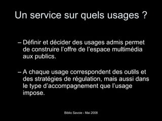 Un service sur quels usages ? Définir et décider des usages admis permet de construire l’offre de l’espace multimédia aux publics.  A chaque usage correspondent des outils et des stratégies de régulation, mais aussi dans le type d’accompagnement que l’usage impose.  