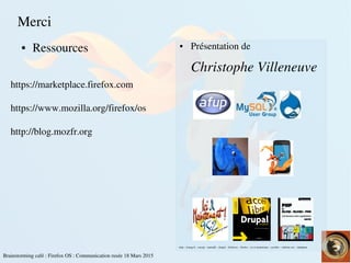    
Brainstorming café : Firefox OS : Communication rusée 18 Mars 2015
Merci
● Ressources ● Présentation de
Christophe Villeneuve
<<
https://marketplace.firefox.com
https://www.mozilla.org/firefox/os
http://blog.mozfr.org
afup – lemug.fr – mysql – mariadb – drupal – firefoxos – firefox – ici et maintenant – eyrolles – editions eni – elephpant
 