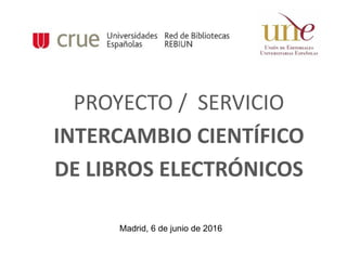 PROYECTO / SERVICIO
INTERCAMBIO CIENTÍFICO
DE LIBROS ELECTRÓNICOS
Madrid, 6 de junio de 2016
 