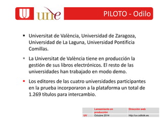  Universitat de València, Universidad de Zaragoza,
Universidad de La Laguna, Universidad Pontificia
Comillas.
 La Universitat de València tiene en producción la
gestión de sus libros electrónicos. El resto de las
universidades han trabajado en modo demo.
 Los editores de las cuatro universidades participantes
en la prueba incorporaron a la plataforma un total de
1.269 títulos para intercambio.
Lanzamiento en
producción
Dirección web
UV Octubre 2014 http://uv.odilotk.es
PILOTO - Odilo
 