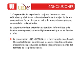 1. Cooperación. La experiencia conjunta demuestra que
editoriales y bibliotecas universitarias deben trabajan de forma
cooperativa a fin de ofrecer servicios de mayor alcance para sus
comunidades universitarias.
La cooperación debe extenderse a servicios informáticos y de
innovación en proyectos tecnológicos como el que se ha llevado
a cabo.
► La cooperación UNE y REBIUN en el intercambio científico de
libros electrónicos permite que las universidades continúen
ofreciendo su producción editorial independientemente del
formato de las publicaciones.
CONCLUSIONES
 