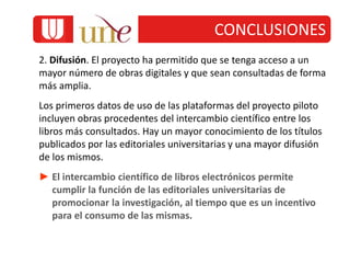 2. Difusión. El proyecto ha permitido que se tenga acceso a un
mayor número de obras digitales y que sean consultadas de forma
más amplia.
Los primeros datos de uso de las plataformas del proyecto piloto
incluyen obras procedentes del intercambio científico entre los
libros más consultados. Hay un mayor conocimiento de los títulos
publicados por las editoriales universitarias y una mayor difusión
de los mismos.
► El intercambio científico de libros electrónicos permite
cumplir la función de las editoriales universitarias de
promocionar la investigación, al tiempo que es un incentivo
para el consumo de las mismas.
CONCLUSIONES
 