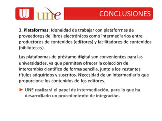 3. Plataformas. Idoneidad de trabajar con plataformas de
proveedores de libros electrónicos como intermediarios entre
productores de contenidos (editores) y facilitadores de contenidos
(bibliotecas).
Las plataformas de préstamo digital son convenientes para las
universidades, ya que permiten ofrecer la colección de
intercambio científico de forma sencilla, junto a los restantes
títulos adquiridos y suscritos. Necesidad de un intermediario que
proporcione los contenidos de los editores.
► UNE realizará el papel de intermediación, para lo que ha
desarrollado un procedimiento de integración.
CONCLUSIONES
 