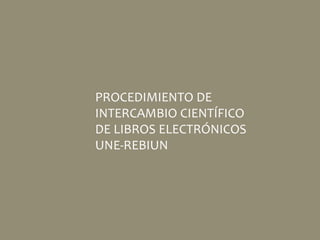 PROCEDIMIENTO DE
INTERCAMBIO CIENTÍFICO
DE LIBROS ELECTRÓNICOS
UNE-REBIUN
 