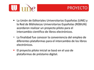 PROYECTO
 La Unión de Editoriales Universitarias Españolas (UNE) y
la Red de Bibliotecas Universitarias Españolas (REBIUN)
acordaron realizar un proyecto piloto para el
intercambio científico de libros electrónicos.
 La finalidad fue conocer la conveniencia del empleo de
diferentes plataformas para el intercambio de los libros
electrónicos.
 El proyecto piloto inicial se basó en el uso de
plataformas de préstamo digital.
 