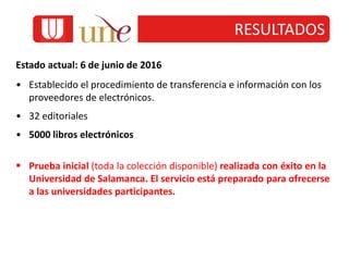 RESULTADOS
Estado actual: 6 de junio de 2016
• Establecido el procedimiento de transferencia e información con los
proveedores de electrónicos.
• 32 editoriales
• 5000 libros electrónicos
 Prueba inicial (toda la colección disponible) realizada con éxito en la
Universidad de Salamanca. El servicio está preparado para ofrecerse
a las universidades participantes.
 