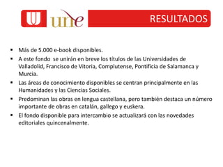 RESULTADOS
 Más de 5.000 e-book disponibles.
 A este fondo se unirán en breve los títulos de las Universidades de
Valladolid, Francisco de Vitoria, Complutense, Pontificia de Salamanca y
Murcia.
 Las áreas de conocimiento disponibles se centran principalmente en las
Humanidades y las Ciencias Sociales.
 Predominan las obras en lengua castellana, pero también destaca un número
importante de obras en catalán, gallego y euskera.
 El fondo disponible para intercambio se actualizará con las novedades
editoriales quincenalmente.
 