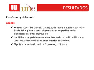 RESULTADOS
Plataformas y bibliotecas
XeBook
 XeBook activará el proceso para que, de manera automática, los e-
books del IC pasen a estar disponibles en los perfiles de las
bibliotecas adscritas al proyecto.
 Las bibliotecas podrán seleccionar dentro de su perfil qué libros se
van a visualizar y cuáles no en su interfaz de usuario.
 El préstamo activado será de 1 usuario / 1 licencia.
 