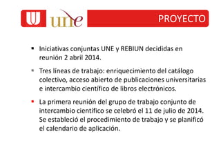  Iniciativas conjuntas UNE y REBIUN decididas en
reunión 2 abril 2014.
 Tres líneas de trabajo: enriquecimiento del catálogo
colectivo, acceso abierto de publicaciones universitarias
e intercambio científico de libros electrónicos.
 La primera reunión del grupo de trabajo conjunto de
intercambio científico se celebró el 11 de julio de 2014.
Se estableció el procedimiento de trabajo y se planificó
el calendario de aplicación.
PROYECTO
 