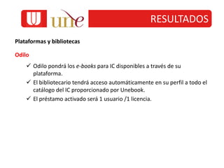 RESULTADOS
Plataformas y bibliotecas
Odilo
 Odilo pondrá los e-books para IC disponibles a través de su
plataforma.
 El bibliotecario tendrá acceso automáticamente en su perfil a todo el
catálogo del IC proporcionado por Unebook.
 El préstamo activado será 1 usuario /1 licencia.
 