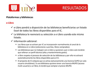 RESULTADOS
Plataformas y bibliotecas
e-Libro
 e-Libro pondrá a disposición de las bibliotecas beneficiarias un listado
Excel de todos los libros disponibles para el IC.
 La biblioteca le reenviará su selección a e-Libro usando este mismo
listado.
 Información adicional:
 Los libros que se activen por IC se incorporarán normalmente al canal de la
biblioteca en e-Libro (colecciones suscritas, libros comprados).
 Las bibliotecas que no trabajen con e-Libro y quisieran usar e-Libro solo tendrán
que rellenar un perfil técnico (alta y mantenimiento gratis).
 e-libro respeta el proceso de selección de las bibliotecas y por ello no activará
automáticamente los libros disponibles para el IC.
 El proyecto de IC estipula que se activa exclusivamente una licencia SUPO (un solo
usuario simultáneo). Si una biblioteca quisiera tener una licencia MUPO (acceso
multi-usuario) a un libro, lo tendrá que comprar al precio MUPO.
 