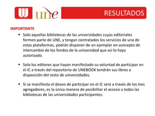 RESULTADOS
IMPORTANTE
 Solo aquellas bibliotecas de las universidades cuyas editoriales
formen parte de UNE, y tengan contratados los servicios de una de
estas plataformas, podrán disponer de un ejemplar en concepto de
intercambio de los fondos de la universidad que así lo haya
autorizado.
 Solo los editores que hayan manifestado su voluntad de participar en
el IC a través del repositorio de UNEBOOK tendrán sus libros a
disposición del resto de universidades.
 Si se manifiesta el deseo de participar en el IC será a través de los tres
agregadores, es la única manera de posibilitar el acceso a todas las
bibliotecas de las universidades participantes.
 
