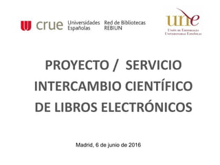 PROYECTO / SERVICIO
INTERCAMBIO CIENTÍFICO
DE LIBROS ELECTRÓNICOS
Madrid, 6 de junio de 2016
 
