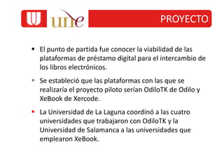  El punto de partida fue conocer la viabilidad de las
plataformas de préstamo digital para el intercambio de
los libros electrónicos.
 Se estableció que las plataformas con las que se
realizaría el proyecto piloto serían OdiloTK de Odilo y
XeBook de Xercode.
 La Universidad de La Laguna coordinó a las cuatro
universidades que trabajaron con OdiloTK y la
Universidad de Salamanca a las universidades que
emplearon XeBook.
PROYECTO
 