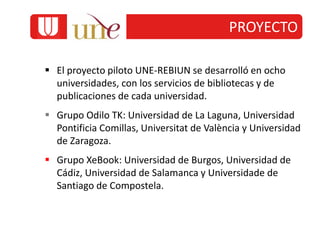  El proyecto piloto UNE-REBIUN se desarrolló en ocho
universidades, con los servicios de bibliotecas y de
publicaciones de cada universidad.
 Grupo Odilo TK: Universidad de La Laguna, Universidad
Pontificia Comillas, Universitat de València y Universidad
de Zaragoza.
 Grupo XeBook: Universidad de Burgos, Universidad de
Cádiz, Universidad de Salamanca y Universidade de
Santiago de Compostela.
PROYECTO
 