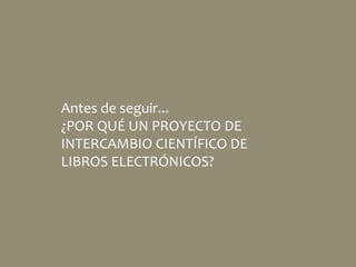 Antes de seguir...
¿POR QUÉ UN PROYECTO DE
INTERCAMBIO CIENTÍFICO DE
LIBROS ELECTRÓNICOS?
 