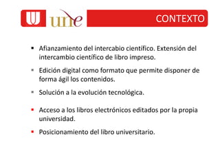  Afianzamiento del intercabio científico. Extensión del
intercambio científico de libro impreso.
 Edición digital como formato que permite disponer de
forma ágil los contenidos.
 Solución a la evolución tecnológica.
 Acceso a los libros electrónicos editados por la propia
universidad.
 Posicionamiento del libro universitario.
CONTEXTO
 