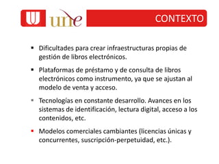  Dificultades para crear infraestructuras propias de
gestión de libros electrónicos.
 Plataformas de préstamo y de consulta de libros
electrónicos como instrumento, ya que se ajustan al
modelo de venta y acceso.
 Tecnologías en constante desarrollo. Avances en los
sistemas de identificación, lectura digital, acceso a los
contenidos, etc.
 Modelos comerciales cambiantes (licencias únicas y
concurrentes, suscripción-perpetuidad, etc.).
CONTEXTO
 